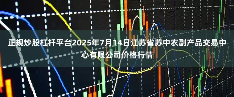 正规炒股杠杆平台2025年7月14日江苏省苏中农副产品交易中心有限公司价格行情