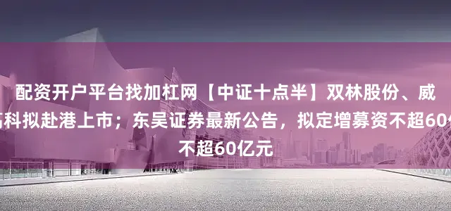 配资开户平台找加杠网【中证十点半】双林股份、威孚高科拟赴港上市；东吴证券最新公告，拟定增募资不超60亿元
