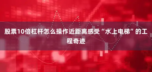 股票10倍杠杆怎么操作近距离感受“水上电梯”的工程奇迹